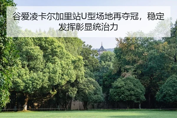谷爱凌卡尔加里站U型场地再夺冠，稳定发挥彰显统治力