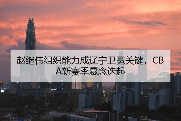 赵继伟组织能力成辽宁卫冕关键，CBA新赛季悬念迭起