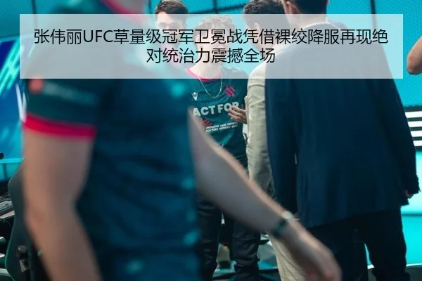 张伟丽UFC草量级冠军卫冕战凭借裸绞降服再现绝对统治力震撼全场