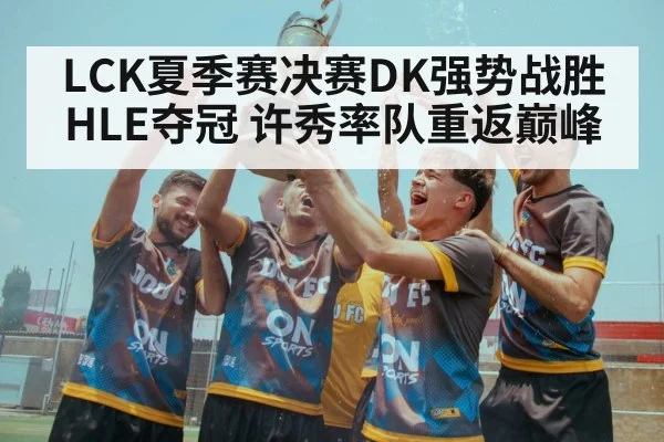 LCK夏季赛决赛DK强势战胜HLE夺冠 许秀率队重返巅峰