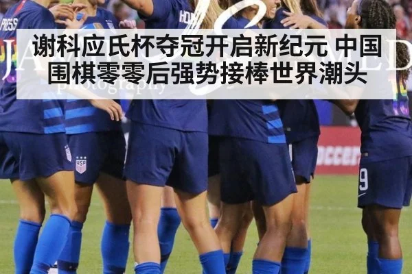 谢科应氏杯夺冠开启新纪元 中国围棋零零后强势接棒世界潮头
